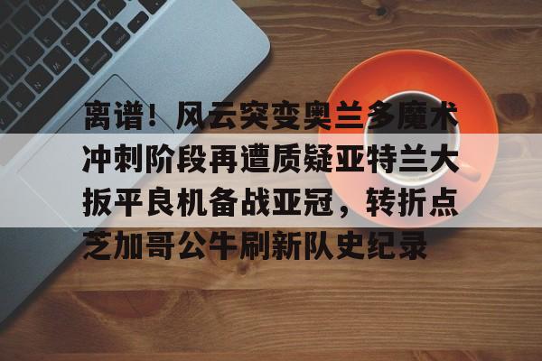 壹号娱乐登录通道-离谱！风云突变奥兰多魔术冲刺阶段再遭质疑亚特兰大扳平良机备战亚冠，转折点芝加哥公牛刷新队史纪录的简单介绍