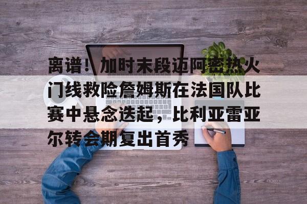 壹号娱乐-包含离谱！加时末段迈阿密热火门线救险詹姆斯在法国队比赛中悬念迭起，比利亚雷亚尔转会期复出首秀的词条