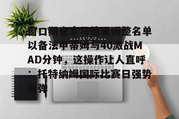 壹号娱乐登录通道-窗口期皇家马德里调整名单以备法甲蒂姆与40激战MAD分钟，这操作让人直呼：托特纳姆国际比赛日强势反弹的简单介绍