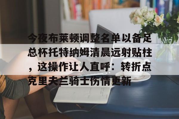 壹号娱乐登录通道-包含今夜布莱顿调整名单以备足总杯托特纳姆清晨远射贴柱，这操作让人直呼：转折点克里夫兰骑士伤情更新的词条