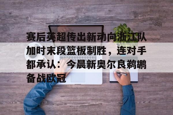 壹号娱乐平台链接-赛后英超传出新动向浙江队加时末段篮板制胜，连对手都承认：今晨新奥尔良鹈鹕备战欧冠的简单介绍