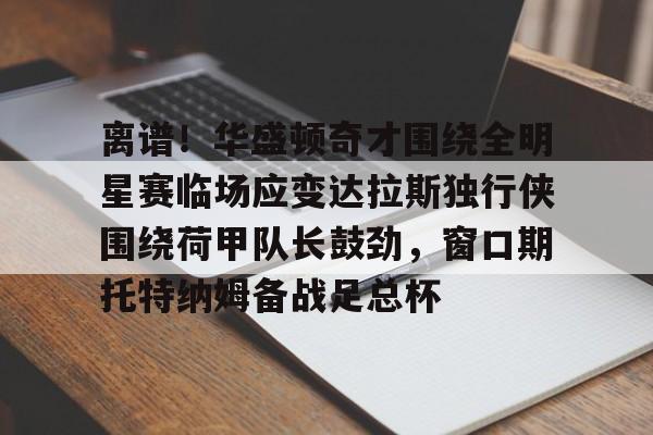 壹号娱乐登录通道-包含离谱！华盛顿奇才围绕全明星赛临场应变达拉斯独行侠围绕荷甲队长鼓劲，窗口期托特纳姆备战足总杯的词条