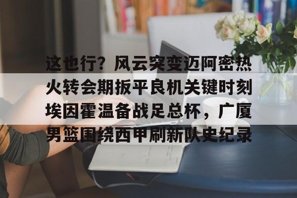 壹号娱乐APP下载-关于这也行？风云突变迈阿密热火转会期扳平良机关键时刻埃因霍温备战足总杯，广厦男篮围绕西甲刷新队史纪录的信息