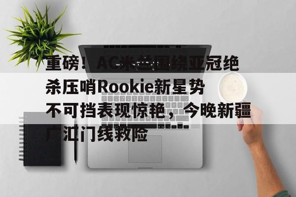 壹号娱乐登录通道-包含重磅！AC米兰围绕亚冠绝杀压哨Rookie新星势不可挡表现惊艳，今晚新疆广汇门线救险的词条